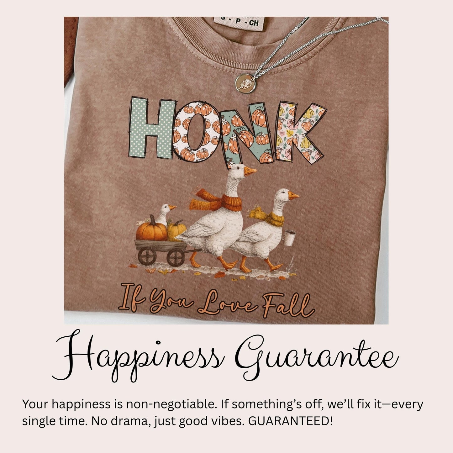 a t-shirt with a graphic design depicting three white geese walking on a wagon pulled by a pumpkin carriage, with the word &quot;HONK&quot; written on the t-shirt. Below the image, there is text that reads &quot;If You Love Fall&quot; and &quot;Happiness Guarantee&quot;, along with a guarantee that if something goes wrong, the guarantee will fix it every single time, with no drama and just good vibes.